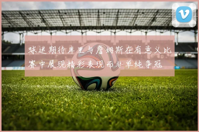 球迷期待库里与詹姆斯在有意义比赛中展现精彩表现而非单纯争冠