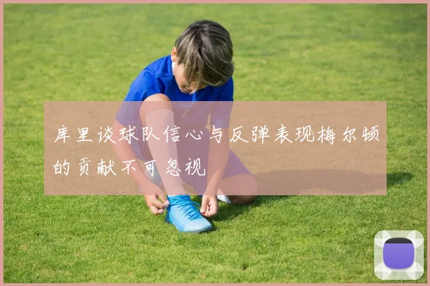 库里谈球队信心与反弹表现梅尔顿的贡献不可忽视