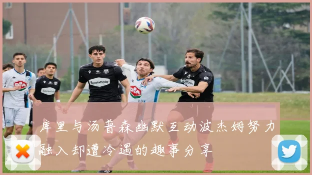 库里与汤普森幽默互动波杰姆努力融入却遭冷遇的趣事分享