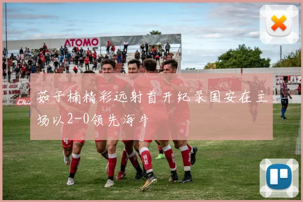 茹子楠精彩远射首开纪录国安在主场以2-0领先海牛