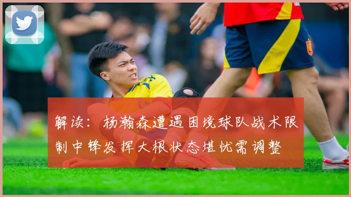 解读：杨瀚森遭遇困境球队战术限制中锋发挥大根状态堪忧需调整