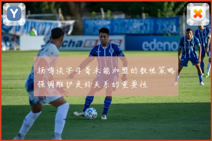 杨鸣谈字母哥未能加盟的教练策略强调维护良好关系的重要性