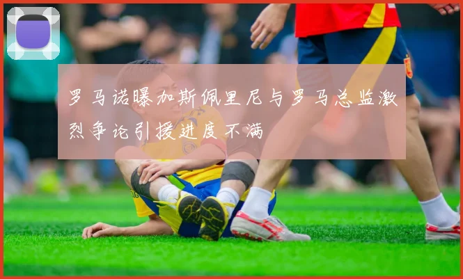 罗马诺曝加斯佩里尼与罗马总监激烈争论引援进度不满