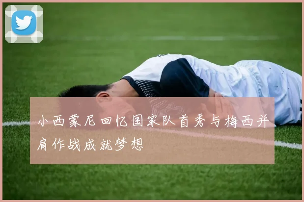 小西蒙尼回忆国家队首秀与梅西并肩作战成就梦想