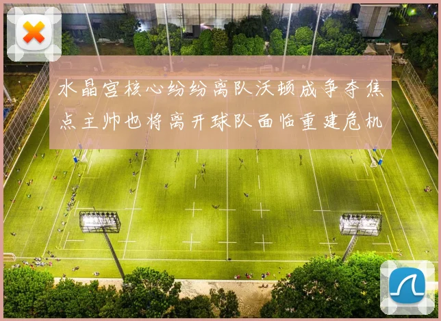 水晶宫核心纷纷离队沃顿成争夺焦点主帅也将离开球队面临重建危机