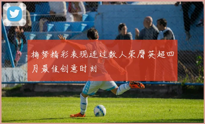 梅努精彩表现连过数人荣膺英超四月最佳创意时刻