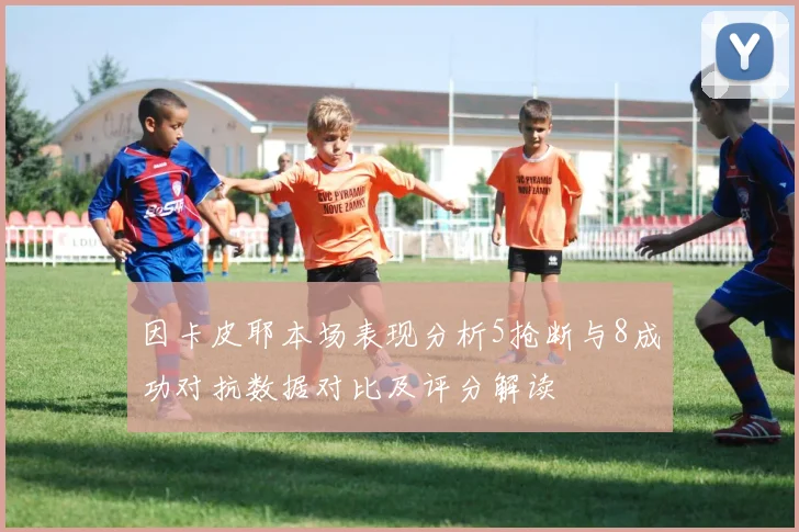 因卡皮耶本场表现分析5抢断与8成功对抗数据对比及评分解读