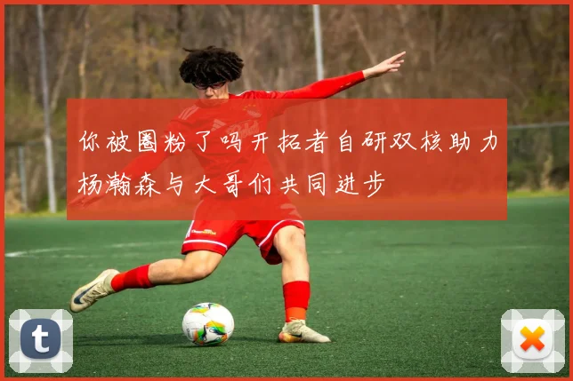 你被圈粉了吗开拓者自研双核助力杨瀚森与大哥们共同进步