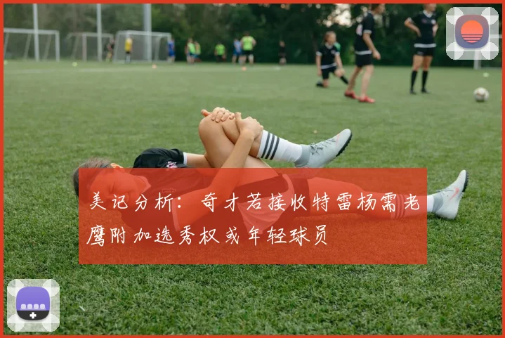 美记分析：奇才若接收特雷杨需老鹰附加选秀权或年轻球员