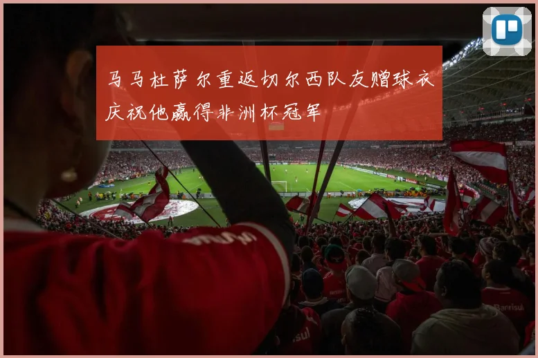 马马杜萨尔重返切尔西队友赠球衣庆祝他赢得非洲杯冠军