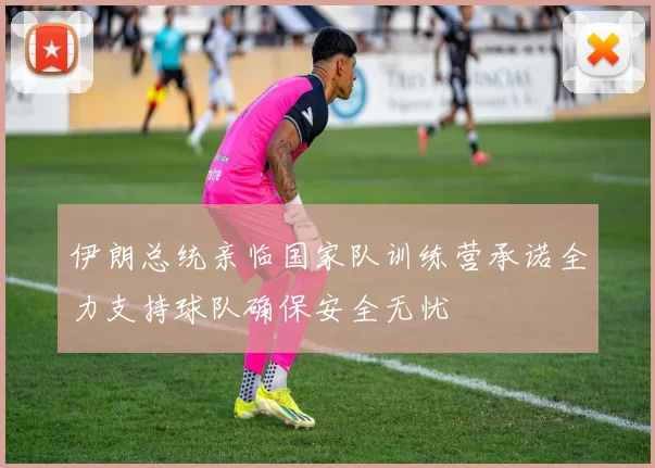 伊朗总统亲临国家队训练营承诺全力支持球队确保安全无忧