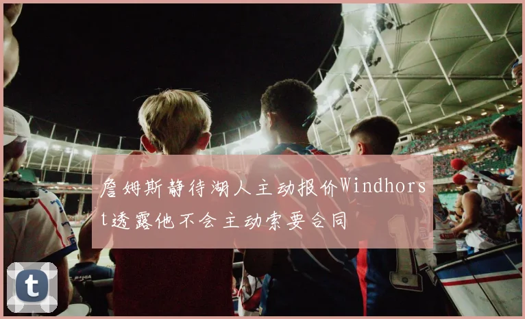 詹姆斯静待湖人主动报价Windhorst透露他不会主动索要合同