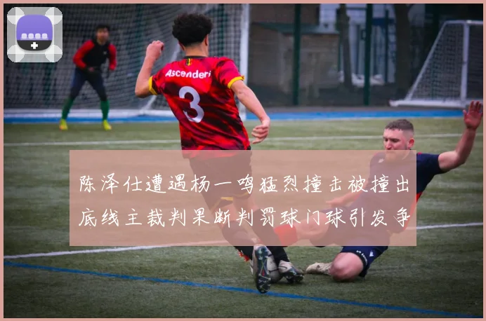 陈泽仕遭遇杨一鸣猛烈撞击被撞出底线主裁判果断判罚球门球引发争议
