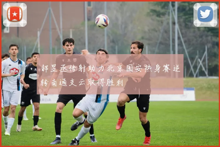 郝昱丞传射助力北京国安热身赛逆转南通支云取得胜利