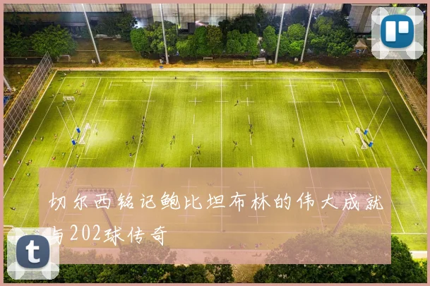 切尔西铭记鲍比坦布林的伟大成就与202球传奇
