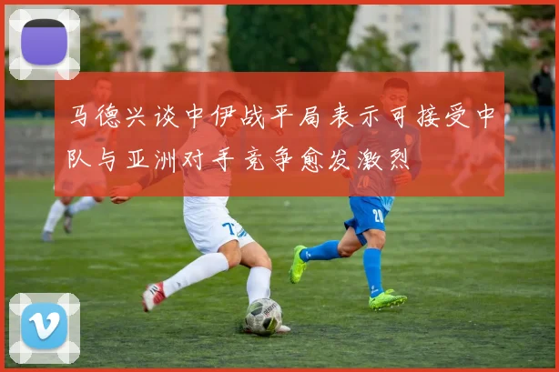 马德兴谈中伊战平局表示可接受中队与亚洲对手竞争愈发激烈