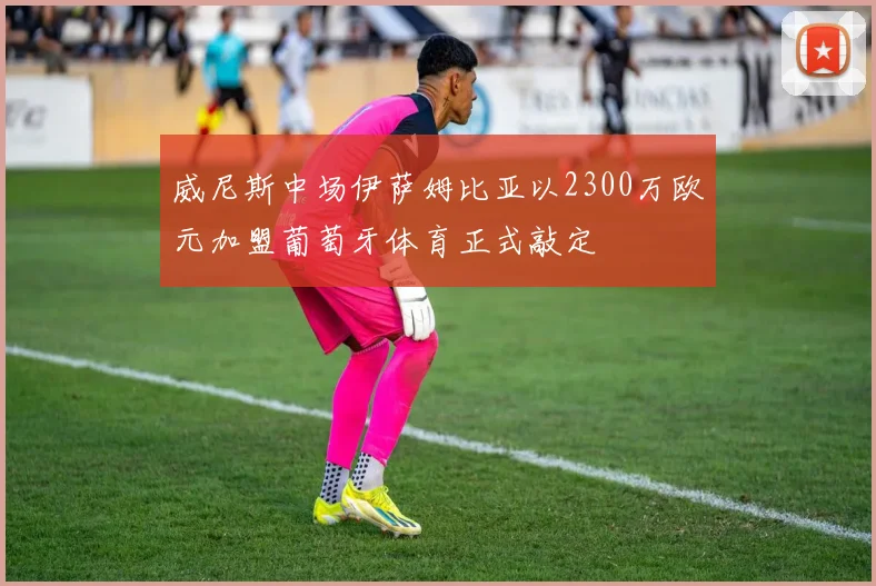 威尼斯中场伊萨姆比亚以2300万欧元加盟葡萄牙体育正式敲定
